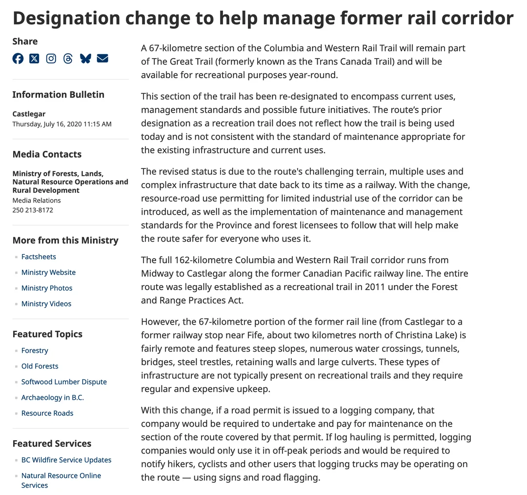 The British Columbia government information bulletin of 16 July 2020, Designation change to help manage former rail corridor. It says a 67-kilometre section of the Columbia and Western Rail Trail will remain part of The Great Trail, formerly known as the Trans Canada Trail, and will be available for recreational purposes year-round; that the section has been re-designated; that the revised status is due to the route's challenging terrain, multiple uses and complex infrastructure; that with the change resource-road use permitting for limited industrial use of the corridor can be introduced, as well as the implementation of maintenance and management standards for the Province and forest licensees to follow that will help make the route safer for everyone who uses it; that the 67-kilometre portion runs from Castlegar to a former railway stop near Fife, about two kilometres north of Christina Lake; and that if a road permit is issued to a logging company, that company would be required to undertake and pay for maintenance on the section of the route covered by that permit.