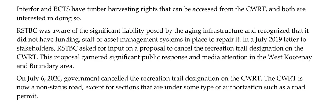 Three paragraphs from page 3 of the Forest Practices Board report. Interfor and BCTS have timber harvesting rights that can be accessed from the CWRT, and both are interested in doing so. RSTBC was aware of the significant liability posed by the aging infrastructure and recognized that it did not have funding, staff or asset management systems in place to repair it. In a July 2019 letter to stakeholders, RSTBC asked for input on a proposal to cancel the recreation trail designation on the CWRT, which garnered significant public response and media attention in the West Kootenay and Boundary area. On July 6, 2020, government cancelled the recreation trail designation on the CWRT. The CWRT is now a non-status road, except for sections that are under some type of authorization such as a road permit.