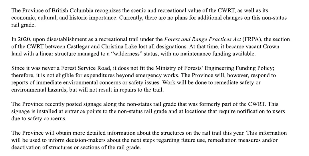 Five paragraphs of the deputy minister's letter. The Province recognizes the scenic and recreational value of the CWRT and its economic, cultural and historic importance; currently there are no plans for additional changes on this non-status rail grade. In 2020, upon disestablishment as a recreational trail under the Forest and Range Practices Act, the section between Castlegar and Christina Lake lost all designations and became vacant Crown land with a linear structure managed to a wilderness status, with no maintenance funding available. Since it was never a Forest Service Road, it does not fit the Ministry of Forests' Engineering Funding Policy and is not eligible for expenditures beyond emergency works; work will be done to remediate safety or environmental hazards but will not result in repairs to the trail. The Province recently posted signage at entrance points and at locations that require notification due to safety concerns. The Province will obtain more detailed information about the structures this year, to inform decisions about future use, remediation measures and or deactivation of structures or sections of the rail grade.