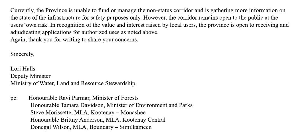 The closing of the deputy minister's letter: Currently, the Province is unable to fund or manage the non-status corridor and is gathering more information on the state of the infrastructure for safety purposes only. However, the corridor remains open to the public at the users' own risk. In recognition of the value and interest raised by local users, the province is open to receiving and adjudicating applications for authorized uses as noted above. Signed Lori Halls, Deputy Minister, Ministry of Water, Land and Resource Stewardship. Copied to the Honourable Ravi Parmar, Minister of Forests; the Honourable Tamara Davidson, Minister of Environment and Parks; Steve Morissette, MLA, Kootenay-Monashee; the Honourable Brittny Anderson, MLA, Kootenay Central; and Donegal Wilson, MLA, Boundary-Similkameen.