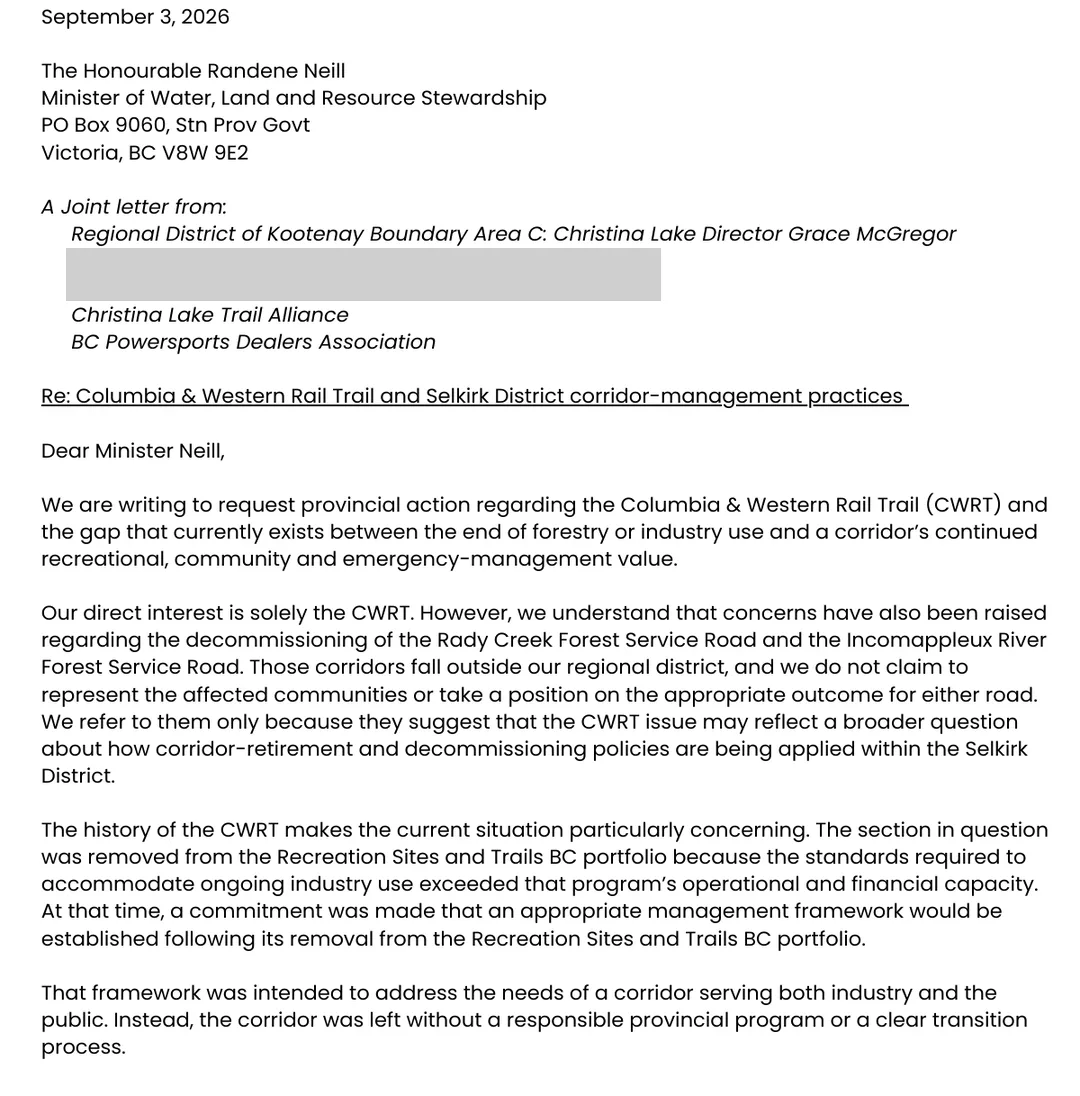 Page 1 of a joint letter dated September 3, 2026 to the Honourable Randene Neill, Minister of Water, Land and Resource Stewardship, from the Regional District of Kootenay Boundary Area C Christina Lake Director Grace McGregor, two Christina Lake community and tourism organisations whose names are obscured here, the Christina Lake Trail Alliance and the BC Powersports Dealers Association, regarding the Columbia and Western Rail Trail and Selkirk District corridor-management practices. It says the section was removed from the Recreation Sites and Trails BC portfolio because the standards required to accommodate ongoing industry use exceeded that program's operational and financial capacity, that a commitment was made at the time that an appropriate management framework would be established, and that instead the corridor was left without a responsible provincial program or a clear transition process. It notes concerns raised about the Rady Creek and Incomappleux River forest service roads and says the issue may reflect a broader question about how corridor-retirement and decommissioning policies are applied within the Selkirk District.