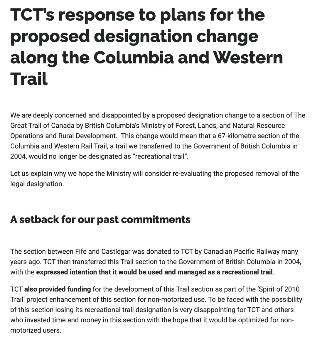 The Trans Canada Trail organisation's August 2019 statement. Heading: TCT's response to plans for the proposed designation change along the Columbia and Western Trail. It says the organisation is deeply concerned and disappointed by a proposed designation change by British Columbia's Ministry of Forest, Lands, and Natural Resource Operations and Rural Development, which would mean a 67-kilometre section of the Columbia and Western Rail Trail, a trail it transferred to the Government of British Columbia in 2004, would no longer be designated as recreational trail. Under the heading A setback for our past commitments it says the section between Fife and Castlegar was donated to TCT by Canadian Pacific Railway and transferred to the Government of British Columbia in 2004 with the expressed intention that it would be used and managed as a recreational trail, and that TCT also provided funding for its development as part of the Spirit of 2010 Trail project.