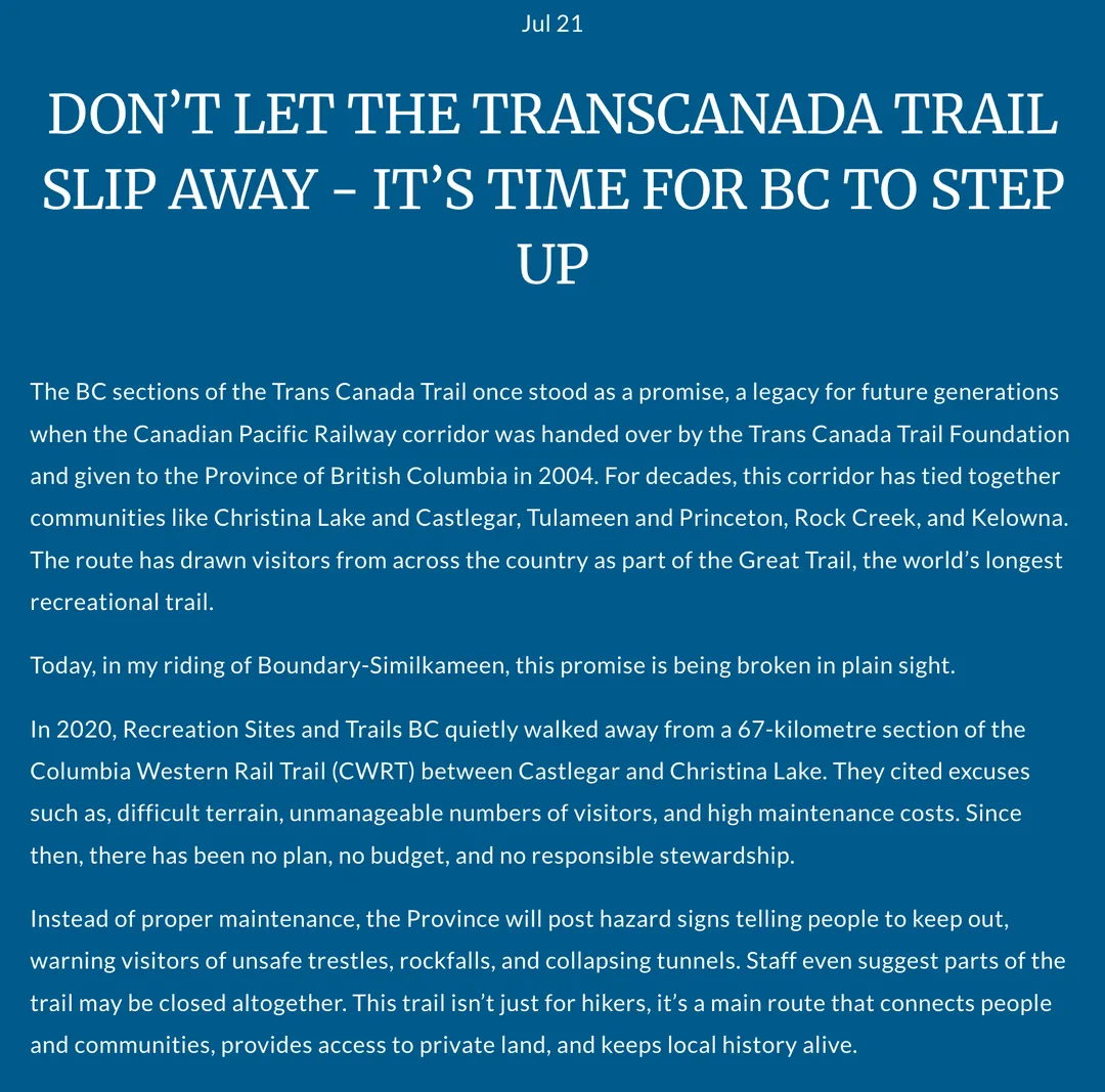 Donegal Wilson's constituency post dated July 21, headed Don't let the TransCanada Trail slip away, it's time for BC to step up. It says the BC sections of the Trans Canada Trail once stood as a promise when the corridor was given to the Province of British Columbia in 2004; that in her riding of Boundary-Similkameen this promise is being broken in plain sight; that in 2020 Recreation Sites and Trails BC quietly walked away from a 67-kilometre section of the Columbia Western Rail Trail between Castlegar and Christina Lake, citing difficult terrain, unmanageable numbers of visitors and high maintenance costs, and that since then there has been no plan, no budget and no responsible stewardship; and that instead of proper maintenance the Province will post hazard signs warning of unsafe trestles, rockfalls and collapsing tunnels.
