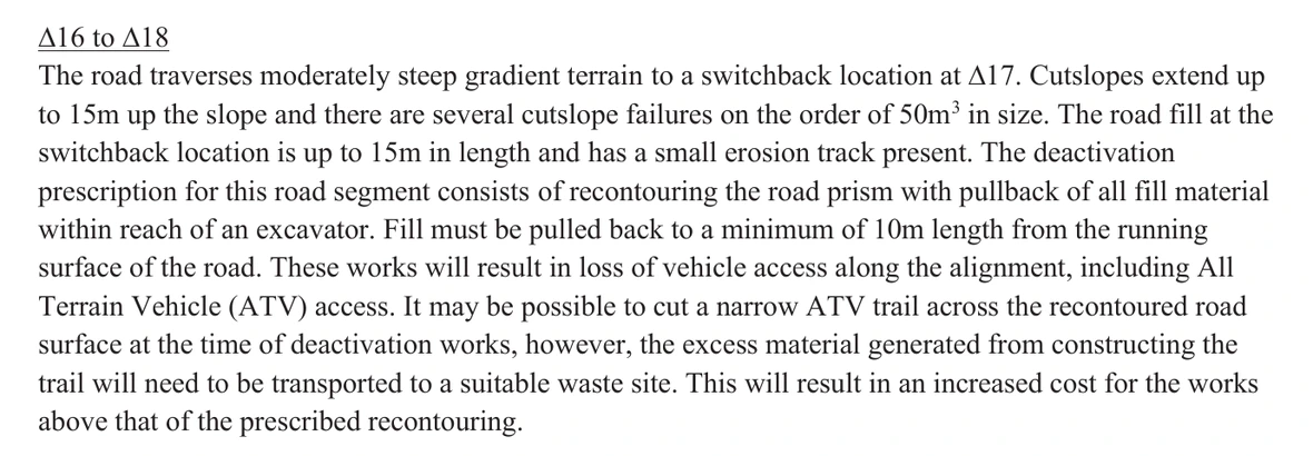 The passage headed delta 16 to delta 18 on page 10 of the 2026 deactivation prescription, in section 6. It reads: The road traverses moderately steep gradient terrain to a switchback location at delta 17. Cutslopes extend up to 15m up the slope and there are several cutslope failures on the order of 50m cubed in size. The road fill at the switchback location is up to 15m in length and has a small erosion track present. The deactivation prescription for this road segment consists of recontouring the road prism with pullback of all fill material within reach of an excavator. Fill must be pulled back to a minimum of 10m length from the running surface of the road. These works will result in loss of vehicle access along the alignment, including All Terrain Vehicle (ATV) access. It may be possible to cut a narrow ATV trail across the recontoured road surface at the time of deactivation works, however, the excess material generated from constructing the trail will need to be transported to a suitable waste site. This will result in an increased cost for the works above that of the prescribed recontouring. Nothing is redacted and no emphasis of ours has been added.