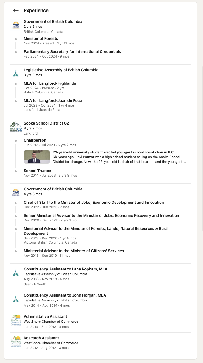 Ravi Parmar's published experience record. Government of British Columbia, 2 years 8 months: Minister of Forests, November 2024 to present, 1 year 11 months; Parliamentary Secretary for International Credentials, February to October 2024, 9 months. Legislative Assembly of British Columbia, 3 years 3 months: MLA for Langford-Highlands from October 2024; MLA for Langford-Juan de Fuca, July 2023 to October 2024. Sooke School District 62, 8 years 9 months: Chairperson June 2017 to July 2023; School Trustee November 2014 to July 2023. Government of British Columbia, 4 years 8 months: Chief of Staff to the Minister of Jobs, Economic Development and Innovation, December 2022 to June 2023, 7 months; Senior Ministerial Advisor to the Minister of Jobs, Economic Recovery and Innovation, December 2020 to December 2022; Ministerial Advisor to the Minister of Forests, Lands, Natural Resources and Rural Development, September 2019 to December 2020, 1 year 4 months, Victoria; Ministerial Advisor to the Minister of Citizens' Services, November 2018 to September 2019, 11 months. Constituency Assistant to Lana Popham MLA, August to November 2018, 4 months. Constituency Assistant to John Horgan MLA, May to August 2014, 4 months. Administrative Assistant, WestShore Chamber of Commerce, June to September 2013, 4 months. Research Assistant, WestShore Chamber of Commerce, June to August 2012, 3 months.