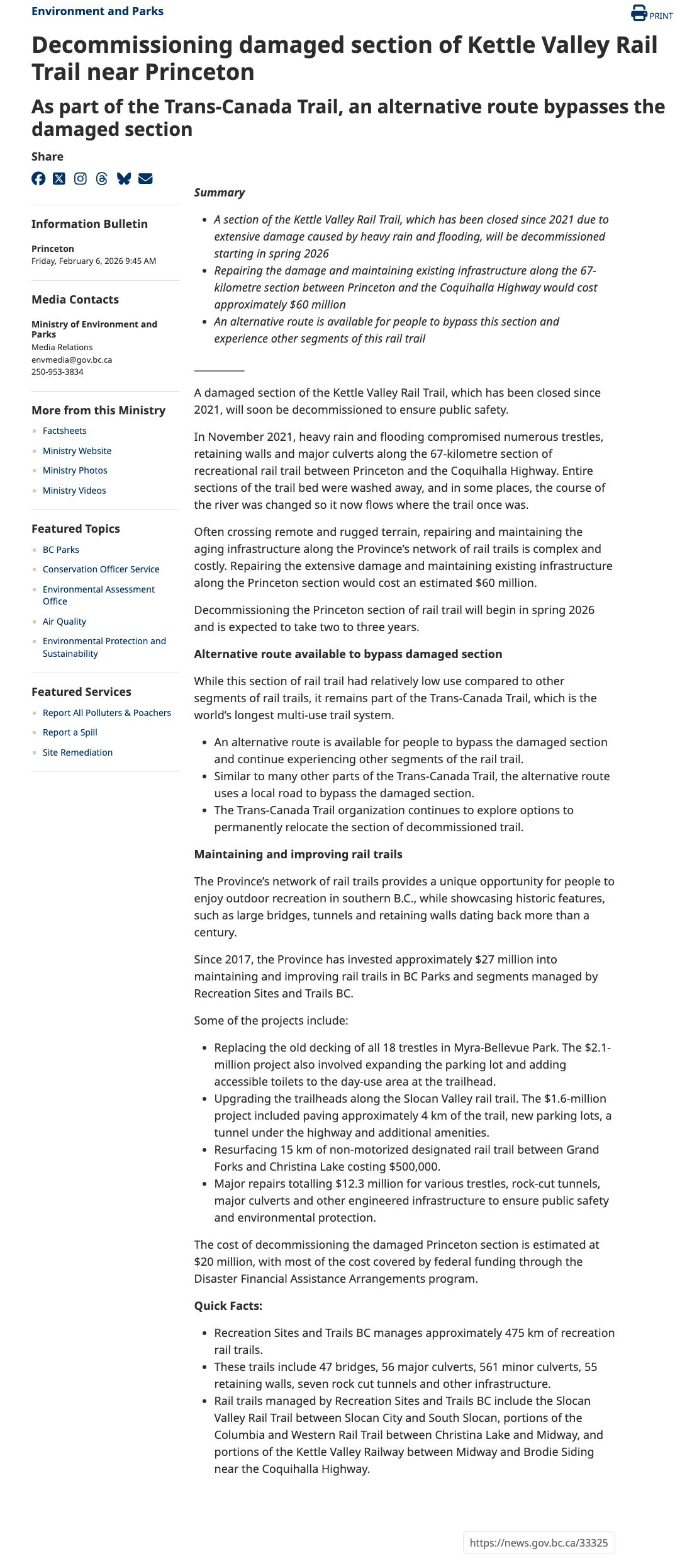 The full text of the 6 February 2026 government information bulletin. The summary says a section of the Kettle Valley Rail Trail, closed since 2021 due to extensive damage caused by heavy rain and flooding, will be decommissioned starting in spring 2026; that repairing the damage and maintaining existing infrastructure along the 67-kilometre section between Princeton and the Coquihalla Highway would cost approximately 60 million dollars; and that an alternative route is available. The body says the section will soon be decommissioned to ensure public safety, describes trestles, retaining walls and major culverts compromised in November 2021 and the river now flowing where the trail once was, and says decommissioning will begin in spring 2026 and take two to three years. The bulletin goes on to describe the alternative route, the Province's spending on rail trails since 2017, the $20 million decommissioning estimate with most of the cost covered by federal Disaster Financial Assistance Arrangements funding, and quick facts on the 475 km of rail trails managed by Recreation Sites and Trails BC.