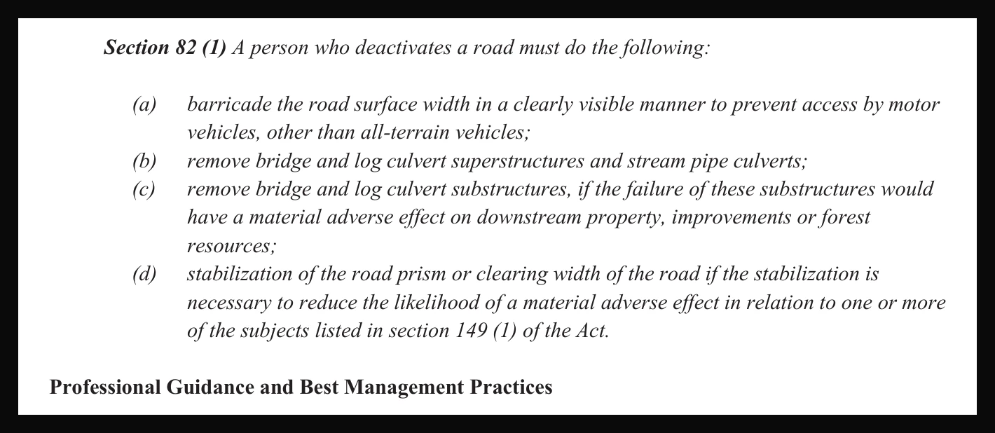 Section 82(1) of the Forest Planning and Practices Regulation reproduced: a person who deactivates a road must barricade the road surface width in a clearly visible manner to prevent access by motor vehicles, other than all-terrain vehicles; remove bridge and log culvert superstructures and stream pipe culverts; remove substructures if failure would have a material adverse effect; and stabilization of the road prism if the stabilization is necessary.