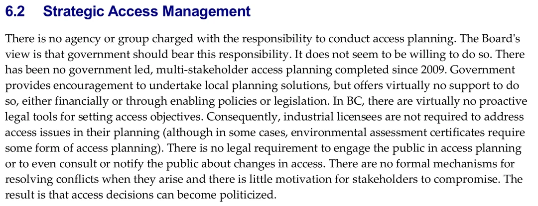 Section 6.2 of the Forest Practices Board special report, headed Strategic Access Management. The first paragraph reads: There is no agency or group charged with the responsibility to conduct access planning. The Board&rsquo;s view is that government should bear this responsibility. It does not seem to be willing to do so. There has been no government led, multi-stakeholder access planning completed since 2009. Government provides encouragement to undertake local planning solutions, but offers virtually no support to do so, either financially or through enabling policies or legislation. In BC, there are virtually no proactive legal tools for setting access objectives. Consequently, industrial licensees are not required to address access issues in their planning. There is no legal requirement to engage the public in access planning or to even consult or notify the public about changes in access. There are no formal mechanisms for resolving conflicts when they arise and there is little motivation for stakeholders to compromise. The result is that access decisions can become politicized.