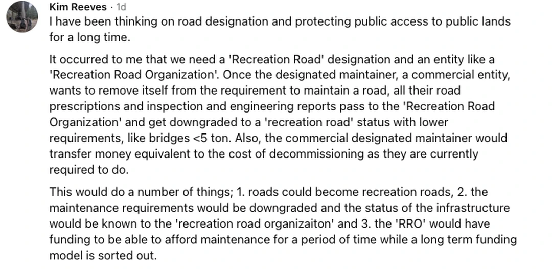 Screenshot of a public reply posted by Kim Reeves. It reads: I have been thinking on road designation and protecting public access to public lands for a long time. It occurred to me that we need a 'Recreation Road' designation and an entity like a 'Recreation Road Organization'. Once the designated maintainer, a commercial entity, wants to remove itself from the requirement to maintain a road, all their road prescriptions and inspection and engineering reports pass to the 'Recreation Road Organization' and get downgraded to a 'recreation road' status with lower requirements, like bridges under 5 ton. Also, the commercial designated maintainer would transfer money equivalent to the cost of decommissioning as they are currently required to do. This would do a number of things; 1. roads could become recreation roads, 2. the maintenance requirements would be downgraded and the status of the infrastructure would be known to the 'recreation road organizaiton' and 3. the 'RRO' would have funding to be able to afford maintenance for a period of time while a long term funding model is sorted out. The post is timestamped one day before capture.