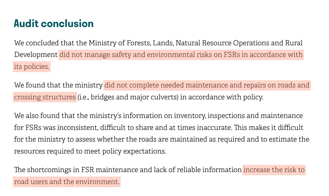 The Auditor General's audit conclusion: We concluded that the Ministry of Forests, Lands, Natural Resource Operations and Rural Development did not manage safety and environmental risks on FSRs in accordance with its policies. We found that the ministry did not complete needed maintenance and repairs on roads and crossing structures in accordance with policy. The shortcomings in FSR maintenance and lack of reliable information increase the risk to road users and the environment.