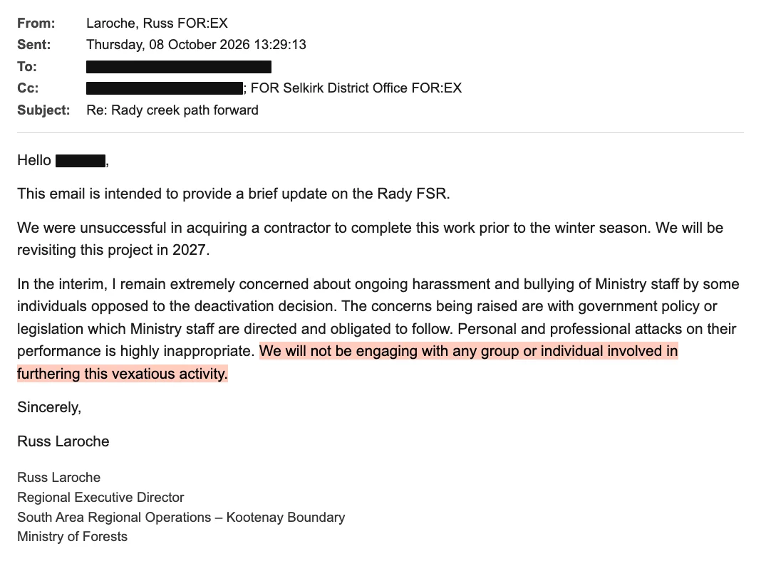 An email from Laroche, Russ FOR:EX, sent Thursday 8 October 2026 at 13:29, subject Re: Rady creek path forward, with the recipients blacked out and the Selkirk District Office copied. It says the ministry was unsuccessful in acquiring a contractor before the winter season and will revisit the project in 2027. It says he remains extremely concerned about ongoing harassment and bullying of Ministry staff by some individuals opposed to the deactivation decision; that the concerns being raised are with government policy or legislation which staff are directed and obligated to follow; that personal and professional attacks on their performance are highly inappropriate; and, highlighted: We will not be engaging with any group or individual involved in furthering this vexatious activity. Signed Russ Laroche, Regional Executive Director, South Area Regional Operations – Kootenay Boundary, Ministry of Forests.
