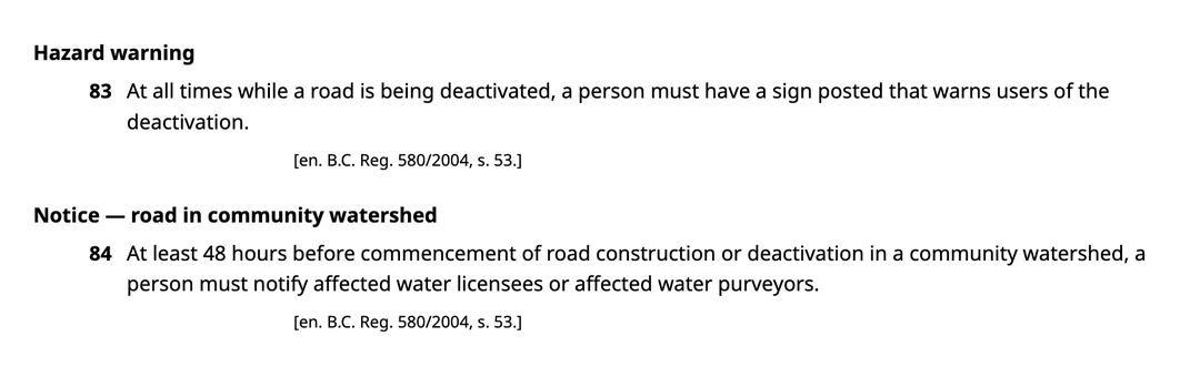 Two consecutive sections of the Forest Planning and Practices Regulation as published on BC Laws. Section 83, headed Hazard warning: at all times while a road is being deactivated, a person must have a sign posted that warns users of the deactivation. Section 84, headed Notice, road in community watershed: at least 48 hours before commencement of road construction or deactivation in a community watershed, a person must notify affected water licensees or affected water purveyors. Both carry the enacting note B.C. Reg. 580/2004, section 53.
