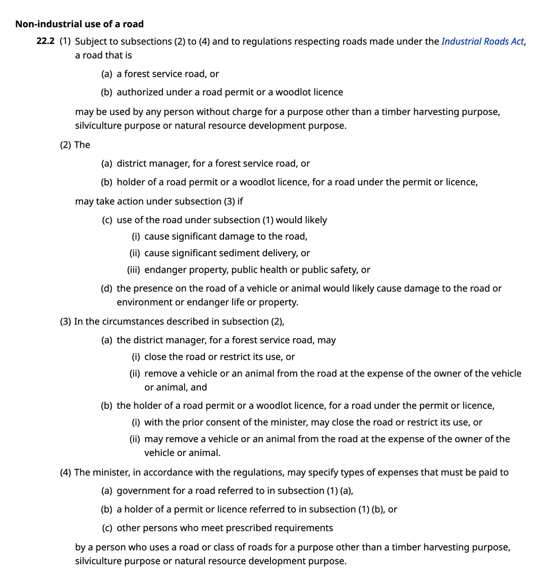 Section 22.2 of the Forest and Range Practices Act as published on BC Laws, headed Non-industrial use of a road. Subsection 1 provides that a road that is a forest service road, or authorized under a road permit or a woodlot licence, may be used by any person without charge for a purpose other than a timber harvesting purpose, silviculture purpose or natural resource development purpose. Subsection 2 provides that the district manager, for a forest service road, or the holder of a road permit or woodlot licence, for a road under the permit or licence, may take action under subsection 3 if use of the road under subsection 1 would likely cause significant damage to the road, cause significant sediment delivery, or endanger property, public health or public safety. Subsection 3 provides that in those circumstances the district manager, for a forest service road, may close the road or restrict its use, or remove a vehicle or an animal from the road at the expense of the owner. Subsection 4 concerns expenses that must be paid to government or to a permit holder.