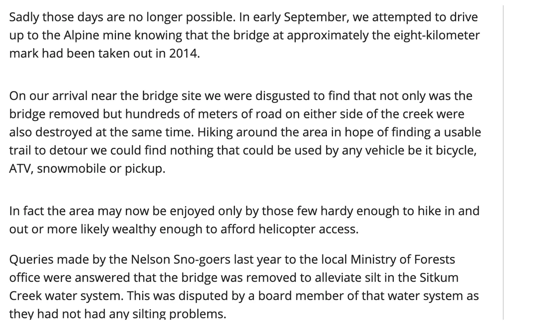Three paragraphs from a letter to the editor published in the Nelson Star on 18 September 2015. The first records that in early September the writer attempted to drive up to the Alpine mine knowing that the bridge at approximately the eight-kilometer mark had been taken out in 2014. The second records that on arrival near the bridge site they found that not only was the bridge removed but hundreds of meters of road on either side of the creek were also destroyed at the same time, and that no detour usable by any vehicle could be found. The third records that queries made by the Nelson Sno-goers the previous year to the local Ministry of Forests office were answered that the bridge was removed to alleviate silt in the Sitkum Creek water system, and that this was disputed by a board member of that water system as they had not had any silting problems.