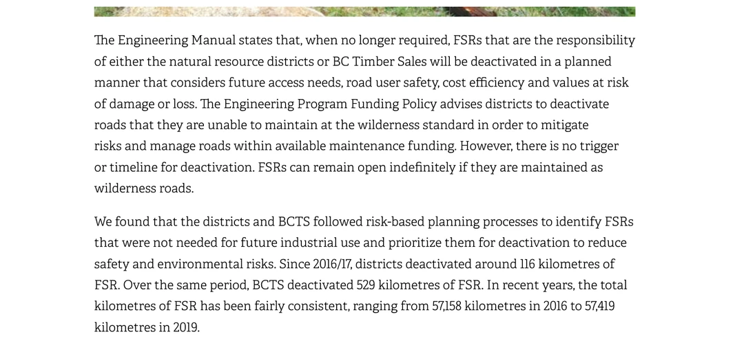 Two paragraphs from page 47 of the Auditor General report Management of Forest Service Roads. The first records that the Engineering Manual states that when no longer required, forest service roads that are the responsibility of the natural resource districts or BC Timber Sales will be deactivated in a planned manner, and that the Engineering Program Funding Policy advises districts to deactivate roads that they are unable to maintain at the wilderness standard in order to mitigate risks and manage roads within available maintenance funding; however, there is no trigger or timeline for deactivation, and forest service roads can remain open indefinitely if they are maintained as wilderness roads. The second records that since 2016 and 17, districts deactivated around 116 kilometres of forest service road and BC Timber Sales deactivated 529 kilometres, and that the total has been fairly consistent at around 57,000 kilometres.