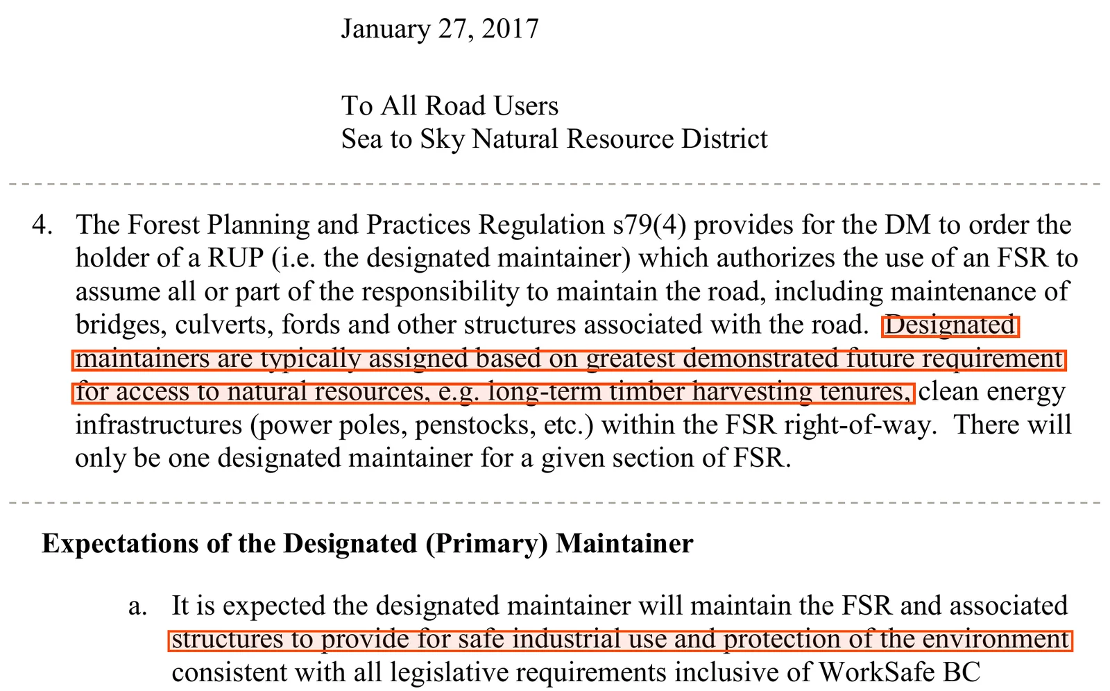 Three parts of the Sea to Sky district manager's letter of January 27, 2017, To All Road Users. Item 4: the Forest Planning and Practices Regulation s79(4) provides for the district manager to order the holder of a road use permit, the designated maintainer, to assume all or part of the responsibility to maintain the road; designated maintainers are typically assigned based on greatest demonstrated future requirement for access to natural resources, e.g. long-term timber harvesting tenures, clean energy infrastructures; there will only be one designated maintainer for a given section of FSR. Under Expectations of the Designated (Primary) Maintainer, item a: it is expected the designated maintainer will maintain the FSR and associated structures to provide for safe industrial use and protection of the environment.
