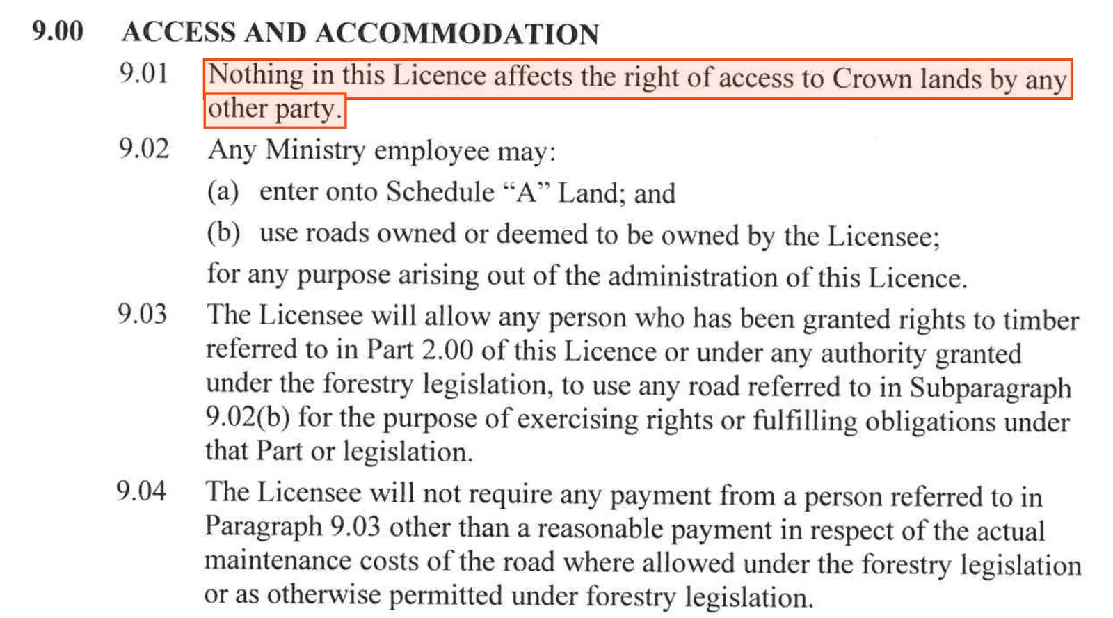 Part 9.00 of Tree Farm Licence 38, Access and Accommodation. 9.01: Nothing in this Licence affects the right of access to Crown lands by any other party. 9.02: any Ministry employee may enter Schedule A land and use roads owned or deemed owned by the Licensee for the administration of the licence. 9.03: the Licensee will allow any person granted rights to timber to use those roads. 9.04: the Licensee will not require payment from those persons other than a reasonable payment for the actual maintenance costs of the road.