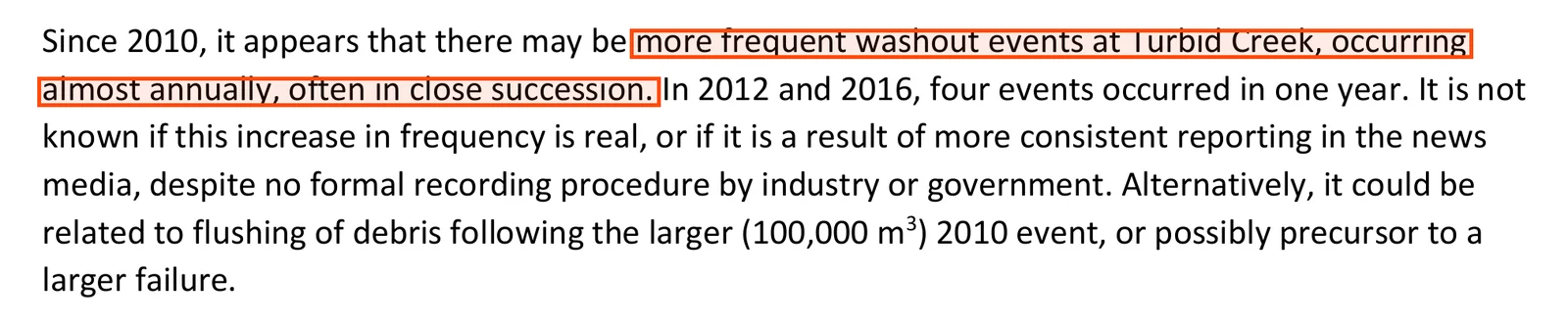 A paragraph from the 2018 hazard study: since 2010 it appears that there may be more frequent washout events at Turbid Creek, occurring almost annually, often in close succession; in 2012 and 2016 four events occurred in one year; it is not known if the increase is real or a result of more consistent reporting in the news media, despite no formal recording procedure by industry or government; it could be related to flushing of debris after the larger 2010 event, or possibly a precursor to a larger failure.