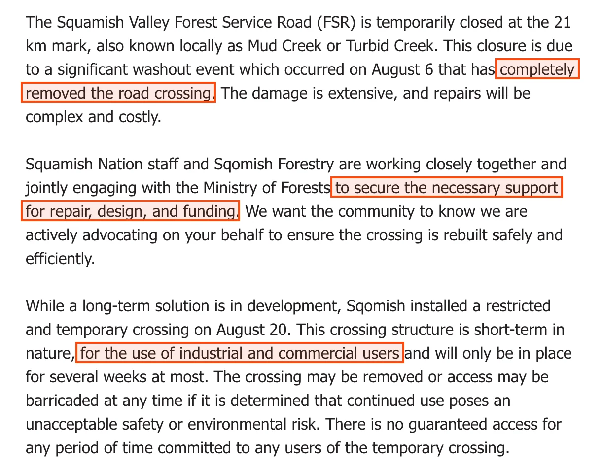 The Squamish Nation community notice of 21 August 2025. It says the Squamish Valley Forest Service Road is temporarily closed at the 21 km mark, known locally as Mud Creek or Turbid Creek, due to a significant washout on August 6 that completely removed the road crossing; that the damage is extensive and repairs will be complex and costly; that Squamish Nation staff and Sqomish Forestry are jointly engaging with the Ministry of Forests to secure the necessary support for repair, design and funding; and that Sqomish installed a restricted and temporary crossing on August 20 for the use of industrial and commercial users, with no guaranteed access for any period of time.