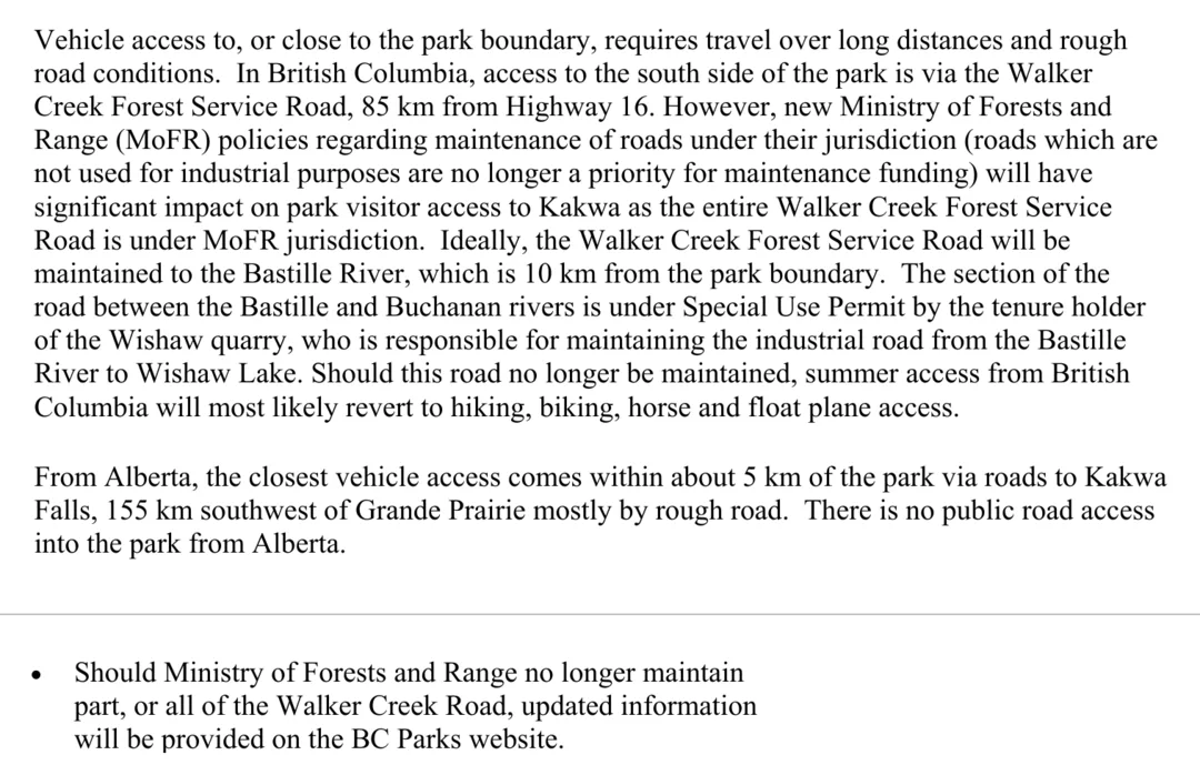 Two passages from the 2006 Kakwa park management plan. The first says that in British Columbia, access to the south side of the park is via the Walker Creek Forest Service Road, 85 km from Highway 16; that new Ministry of Forests and Range policies, under which roads not used for industrial purposes are no longer a priority for maintenance funding, will have significant impact on park visitor access because the entire road is under that ministry's jurisdiction; that ideally the road will be maintained to the Bastille River, 10 km from the park boundary; and that should the road no longer be maintained, summer access from British Columbia will most likely revert to hiking, biking, horse and float plane access. It adds that from Alberta the closest vehicle access comes within about 5 km of the park via roads to Kakwa Falls, 155 km southwest of Grande Prairie. The second passage is a strategy: should the Ministry of Forests and Range no longer maintain part, or all of the Walker Creek Road, updated information will be provided on the BC Parks website.