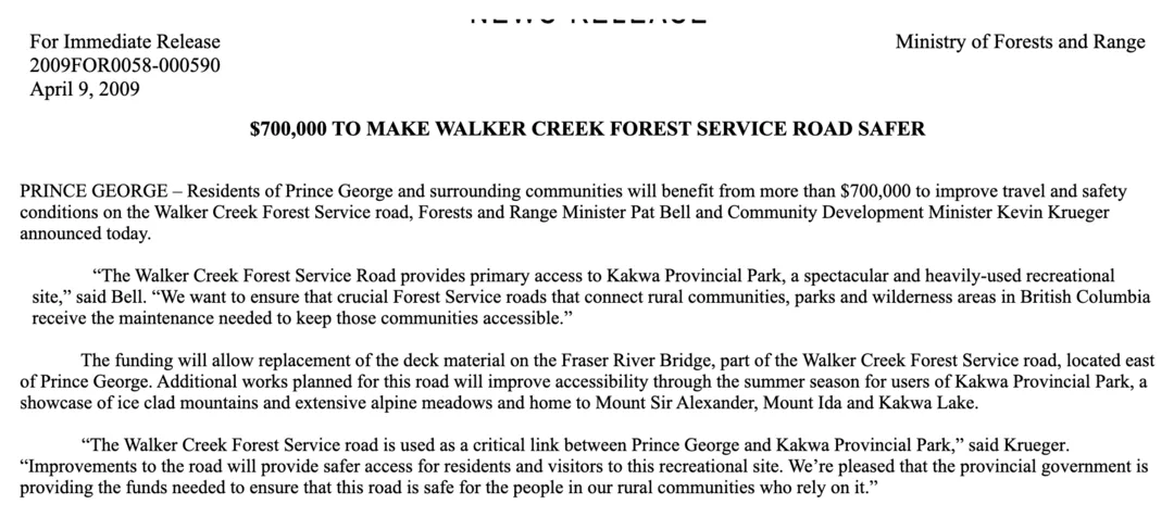 A Ministry of Forests and Range news release dated April 9, 2009, numbered 2009FOR0058-000590 and headed $700,000 to make Walker Creek Forest Service Road safer. It says residents of Prince George and surrounding communities will benefit from more than $700,000 to improve travel and safety conditions on the Walker Creek Forest Service road. Minister Pat Bell is quoted: the Walker Creek Forest Service Road provides primary access to Kakwa Provincial Park, a spectacular and heavily-used recreational site. The funding will allow replacement of the deck material on the Fraser River Bridge. Minister Kevin Krueger is quoted: the Walker Creek Forest Service road is used as a critical link between Prince George and Kakwa Provincial Park.