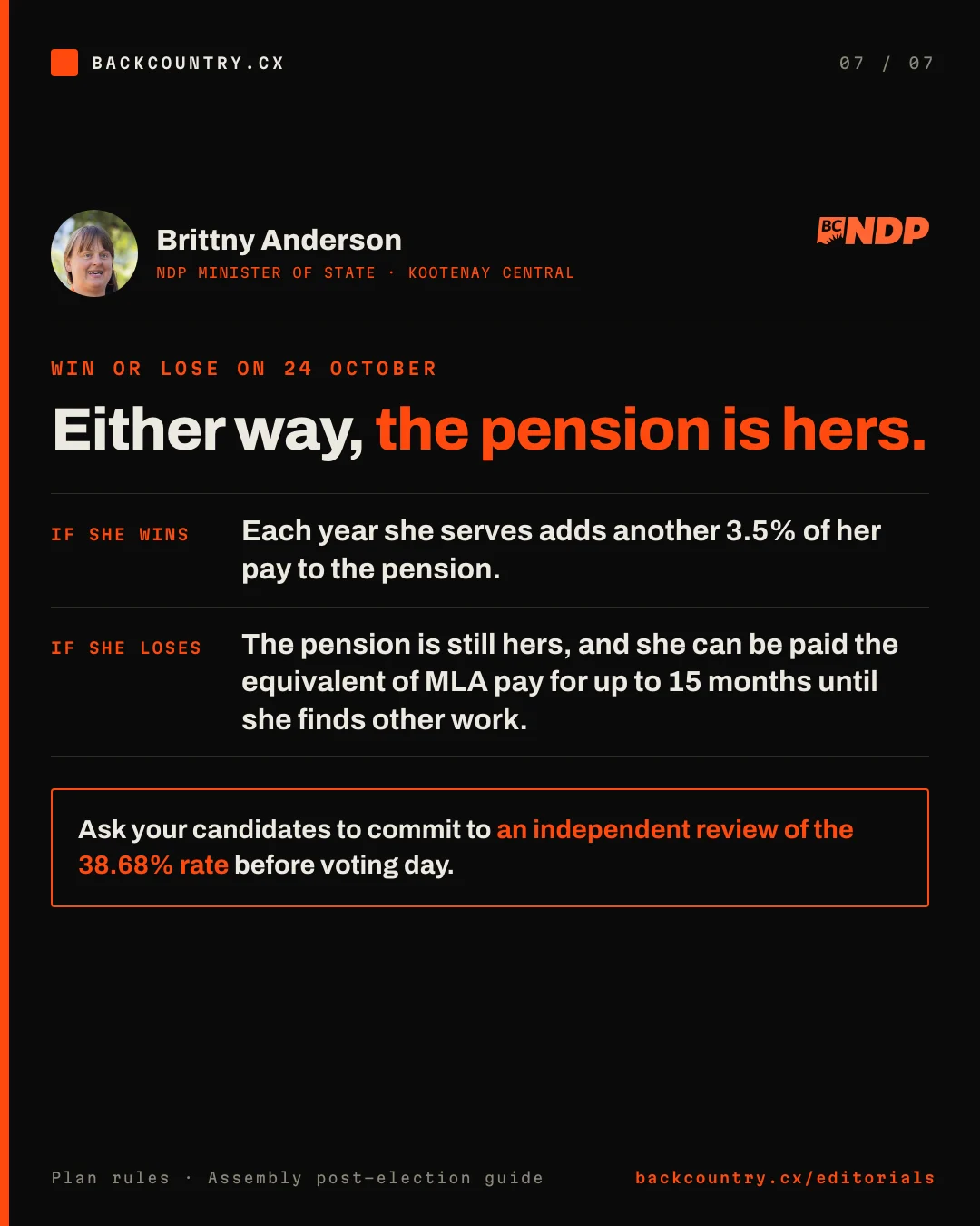 Slide 7 of 7. Brittny Anderson, NDP Minister of State, Kootenay Central, with her photograph and the BC NDP logo. Win or lose on 24 October: either way, the pension is hers. If she wins, each year she serves adds another 3.5% of her pay to the pension. If she loses, the pension is still hers, and she can be paid the equivalent of MLA pay for up to 15 months until she finds other work. Ask your candidates to commit to an independent review of the 38.68% rate before voting day.
