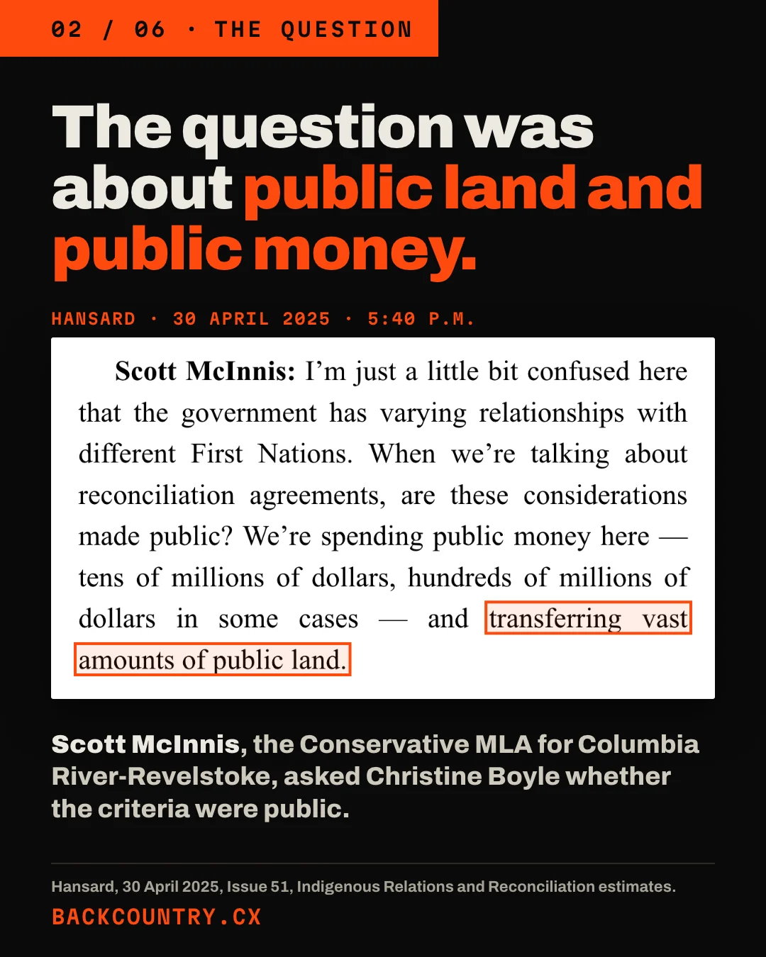 Slide 2 of 6. Headline: The question was about public land and public money. A clip of Hansard for 30 April 2025 at 5:40 p.m., Scott McInnis: I'm just a little bit confused here that the government has varying relationships with different First Nations. When we're talking about reconciliation agreements, are these considerations made public? We're spending public money here — tens of millions of dollars, hundreds of millions of dollars in some cases — and, boxed, transferring vast amounts of public land. Below: Scott McInnis, the Conservative MLA for Columbia River-Revelstoke, asked Christine Boyle whether the criteria were public.