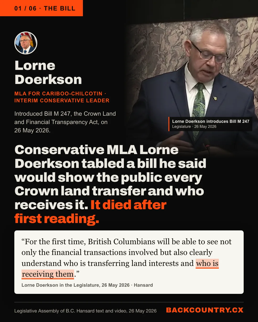 Slide 1 of 6. The bill. Lorne Doerkson, MLA for Cariboo-Chilcotin and interim leader of the Conservative Party of BC, who introduced Bill M 247, the Crown Land and Financial Transparency Act, on 26 May 2026, beside a still from the Legislature&rsquo;s Hansard video of him speaking in the chamber that day. The headline: Conservative MLA Lorne Doerkson tabled a bill he said would show the public every Crown land transfer and who receives it. It died after first reading. Below it, his words in the Legislature on 26 May 2026: For the first time, British Columbians will be able to see not only the financial transactions involved but also clearly understand who is transferring land interests and who is receiving them. The words who is receiving them are highlighted.