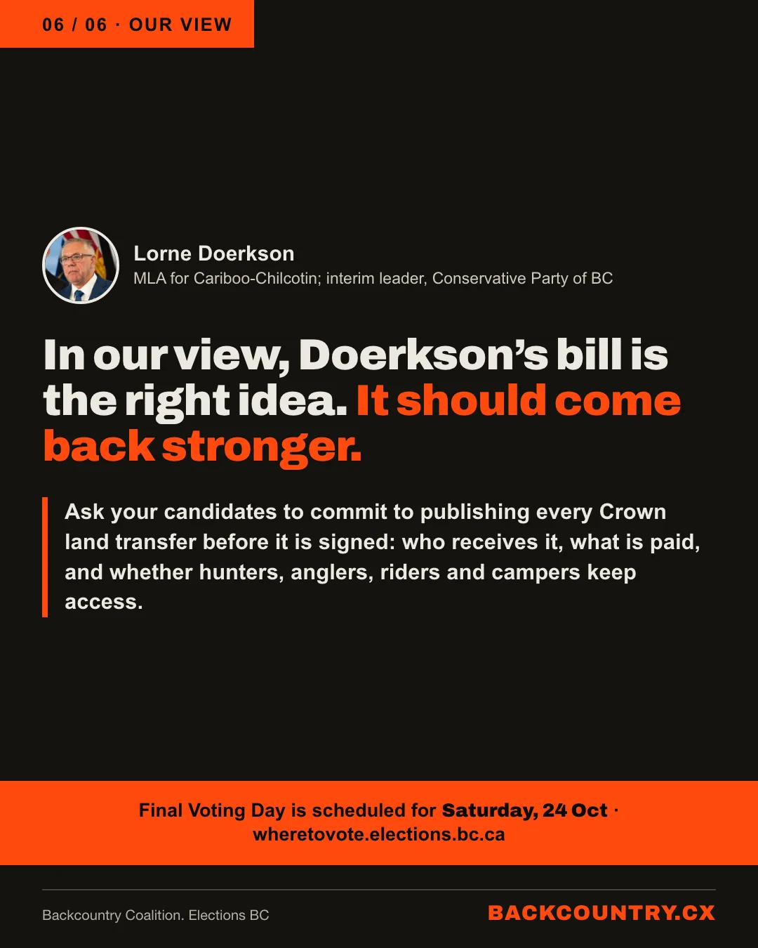 Slide 6 of 6. Our view, beside a small portrait of Lorne Doerkson, MLA for Cariboo-Chilcotin and interim leader of the Conservative Party of BC: In our view, Doerkson's bill is the right idea. It should come back stronger. Ask your candidates to commit to publishing every Crown land transfer before it is signed: who receives it, what is paid, and whether hunters, anglers, riders and campers keep access. Final Voting Day is scheduled for Saturday, 24 October; wheretovote.elections.bc.ca.