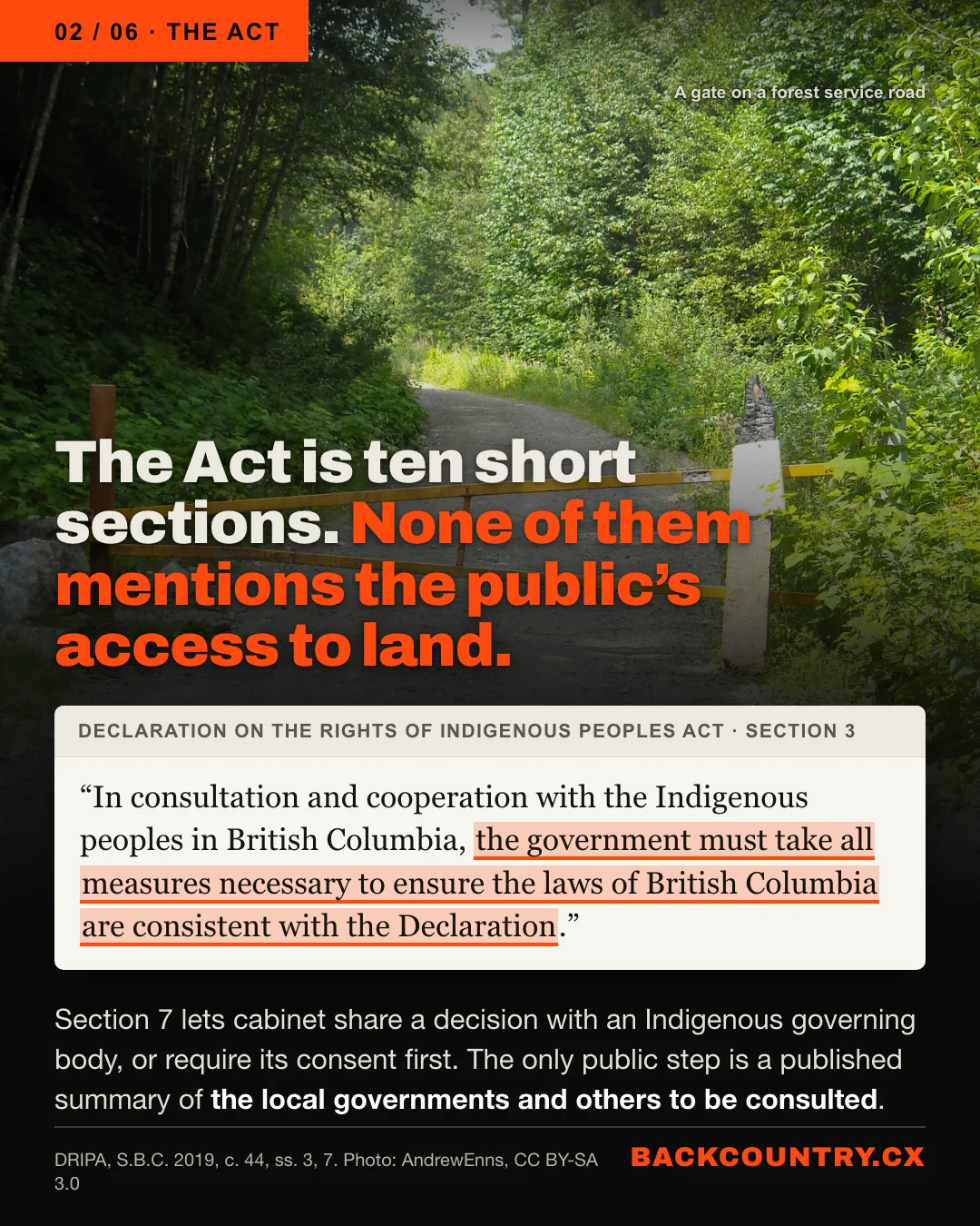 Slide 2 of 6. The Act. Behind the text, a photograph of a yellow gate across a gravel forest service road. The headline: The Act is ten short sections. None of them mentions the public's access to land. Below it, section 3 of the Act: In consultation and cooperation with the Indigenous peoples in British Columbia, the government must take all measures necessary to ensure the laws of British Columbia are consistent with the Declaration. Section 7 lets cabinet share a decision with an Indigenous governing body, or require its consent first; the only public step is a published summary of the local governments and others to be consulted.