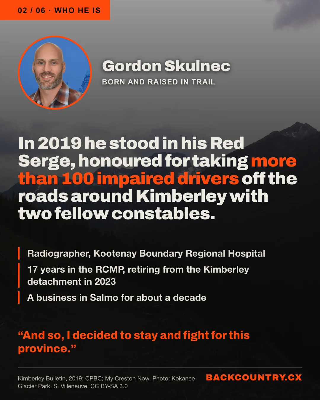 Slide 2 of 6. Over a darkened photo of a backcountry road in Kokanee Glacier Provincial Park, a portrait of Gordon Skulnec, born and raised in Trail. In 2019 he stood in his Red Serge, honoured for taking more than 100 impaired drivers off the roads around Kimberley with two fellow constables. Radiographer, Kootenay Boundary Regional Hospital. 17 years in the RCMP, retiring from the Kimberley detachment in 2023. A business in Salmo for about a decade. His words: And so, I decided to stay and fight for this province.
