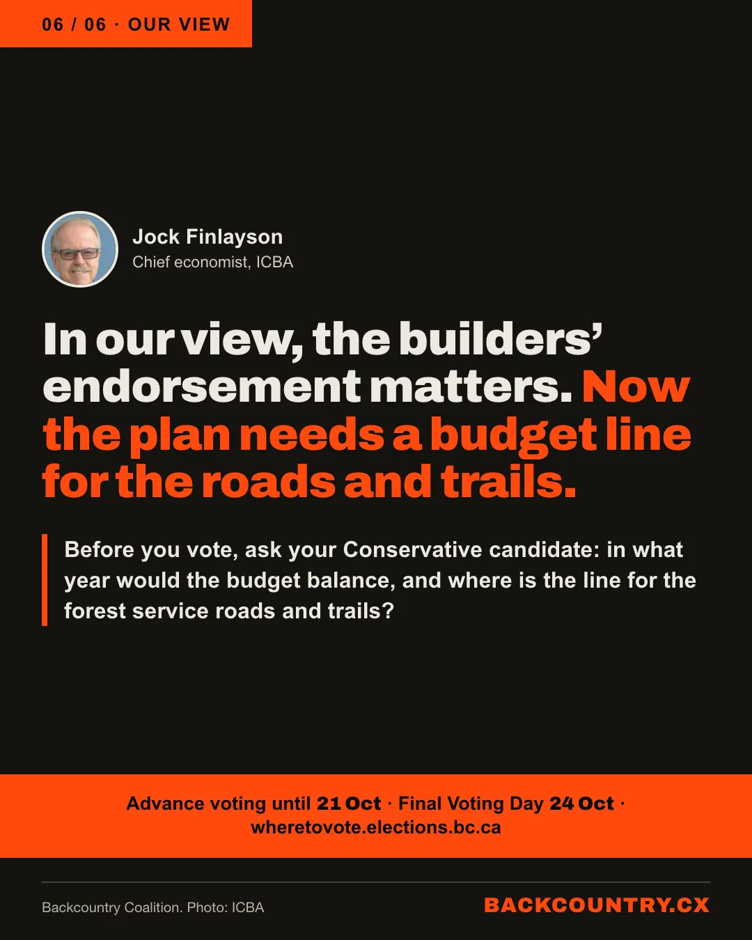 Slide 6 of 6. Our view, beside a small portrait of Jock Finlayson, chief economist of ICBA: In our view, the builders' endorsement matters. Now the plan needs a budget line for the roads and trails. Before you vote, ask your Conservative candidate in what year the budget would balance, and where the line is for the forest service roads and trails. Advance voting until 21 October; Final Voting Day 24 October; wheretovote.elections.bc.ca.
