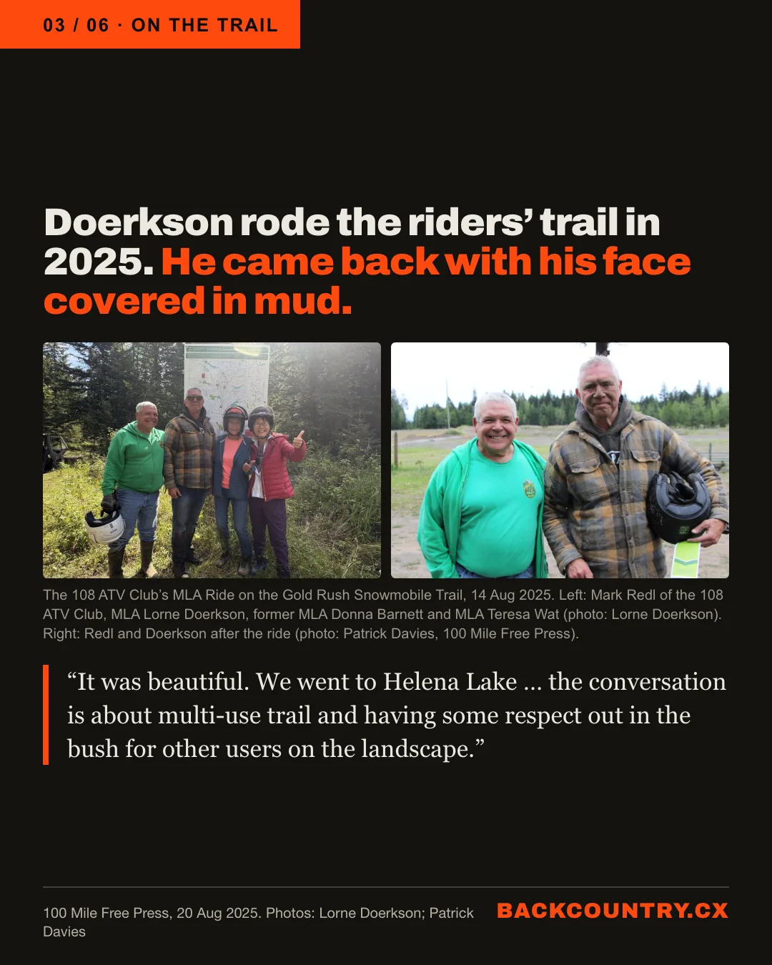 Slide 3 of 6. Doerkson rode the riders' trail in 2025, and came back with his face covered in mud. Two photographs from the 108 ATV Club's MLA Ride on the Gold Rush Snowmobile Trail, 14 August 2025. Left: Mark Redl of the 108 ATV Club, MLA Lorne Doerkson, former MLA Donna Barnett and MLA Teresa Wat in front of a trail map (photo: Lorne Doerkson). Right: Redl and a mud-spattered Doerkson holding a helmet after the ride (photo: Patrick Davies, 100 Mile Free Press). Doerkson's words: It was beautiful. We went to Helena Lake. The conversation is about multi-use trail and having some respect out in the bush for other users on the landscape.