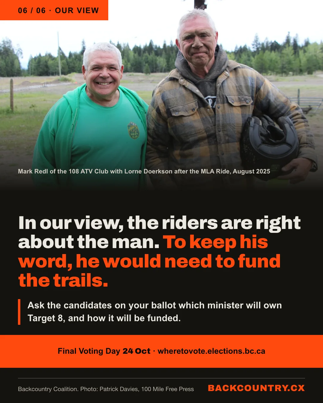 Slide 6 of 6. Our view. Photograph: Mark Redl of the 108 ATV Club, smiling in a green club shirt, with Lorne Doerkson, mud-spattered and holding a helmet, after the MLA Ride in August 2025 (photo: Patrick Davies, 100 Mile Free Press). In our view, the riders are right about the man. To keep his word, he would need to fund the trails. Ask the candidates on your ballot which minister will own Target 8, and how it will be funded. Final Voting Day 24 October; wheretovote.elections.bc.ca.