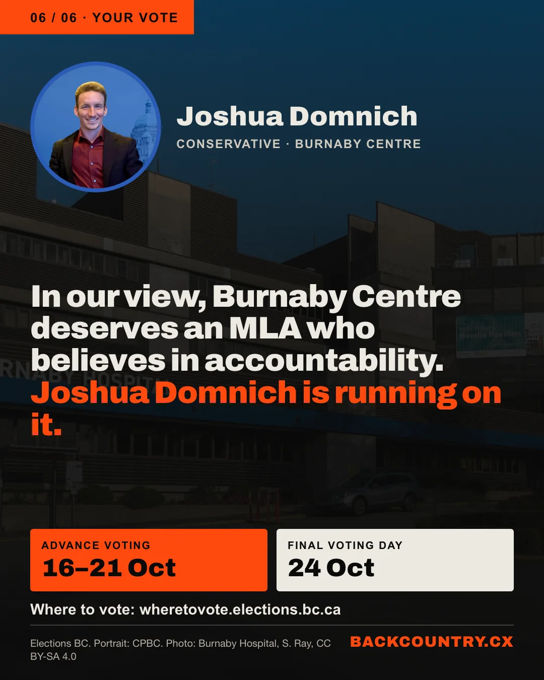 Slide 6 of 6. A portrait of Joshua Domnich over a darkened photo of Burnaby Hospital. In our view, Burnaby Centre deserves an MLA who believes in accountability, and Joshua Domnich is running on it. Advance voting 16 to 21 October. Final Voting Day 24 October. Find where to vote at wheretovote.elections.bc.ca.