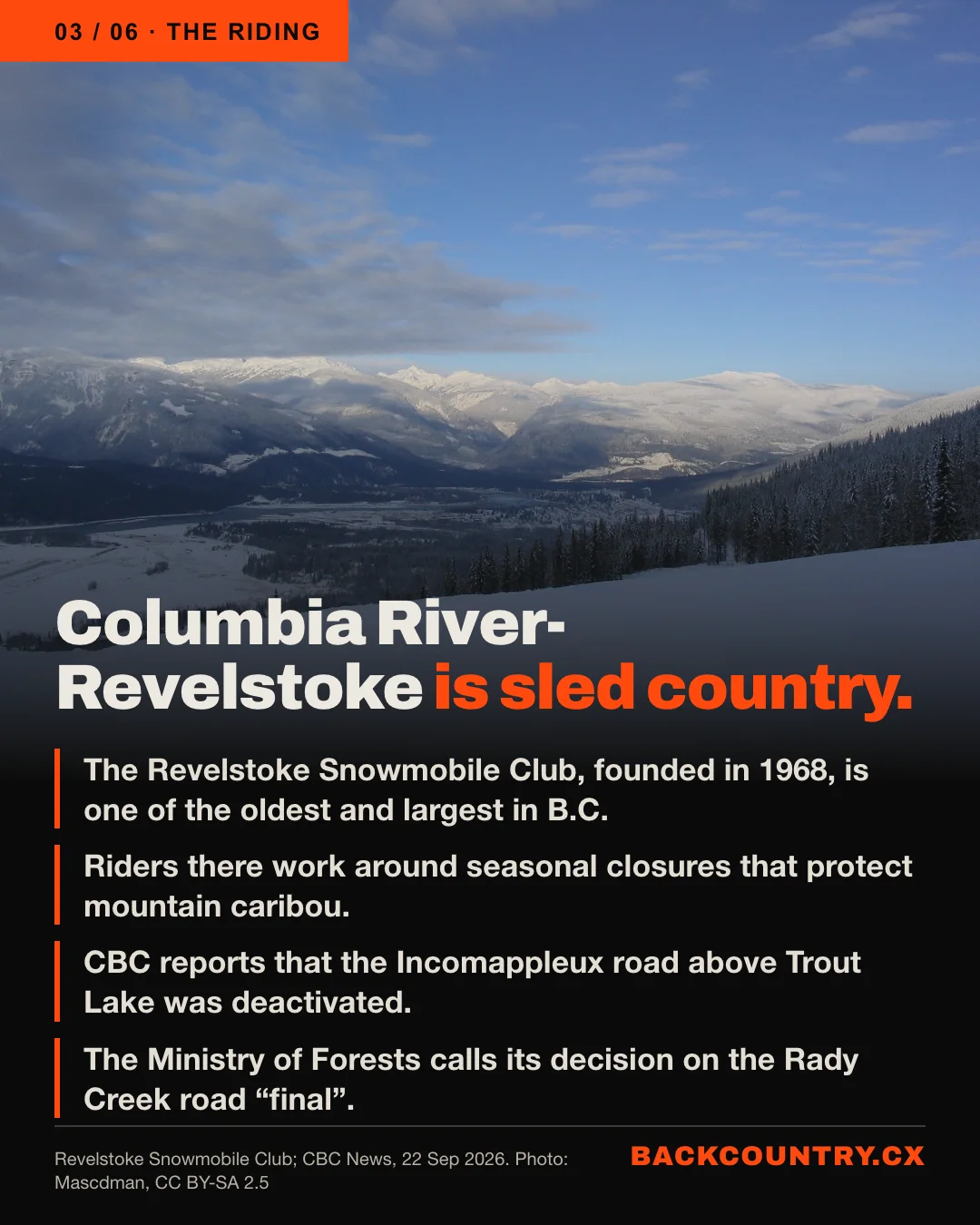 Slide 3 of 6. Over a winter view of Revelstoke: Columbia River-Revelstoke is sled country. The Revelstoke Snowmobile Club, founded in 1968, is one of the oldest and largest in B.C. Riders there work around seasonal closures that protect mountain caribou. CBC reports that the Incomappleux road above Trout Lake was deactivated. The Ministry of Forests calls its decision on the Rady Creek road final.