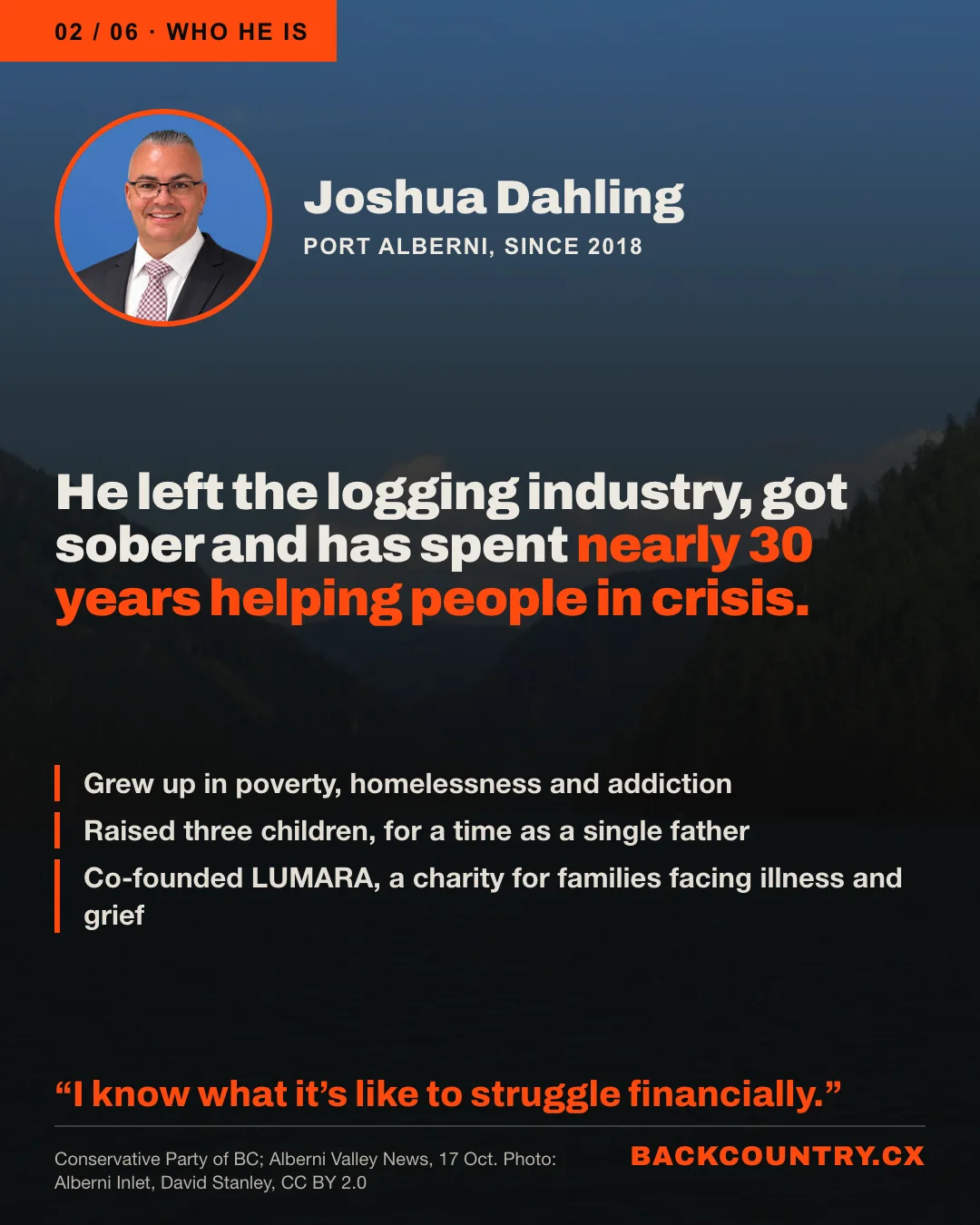 Slide 2 of 6. Over a darkened photo of the Alberni Inlet, a portrait of Joshua Dahling, of Port Alberni since 2018. He left the logging industry, got sober and has spent nearly 30 years helping people in crisis. Grew up in poverty, homelessness and addiction. Raised three children, for a time as a single father. Co-founded LUMARA, a charity for families facing illness and grief. His words: I know what it's like to struggle financially.