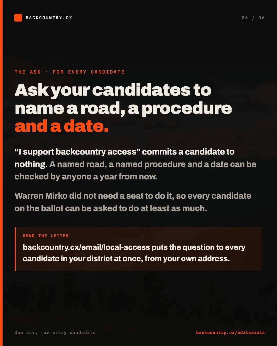 Slide 6 of 6. The ask. Ask your candidates to name a road, a procedure and a date. I support backcountry access commits a candidate to nothing; a named road, a named procedure and a date can be checked a year from now. Warren Mirko did not need a seat to do this, so every candidate can be asked to do at least as much. Send the letter at backcountry.cx/email/local-access.