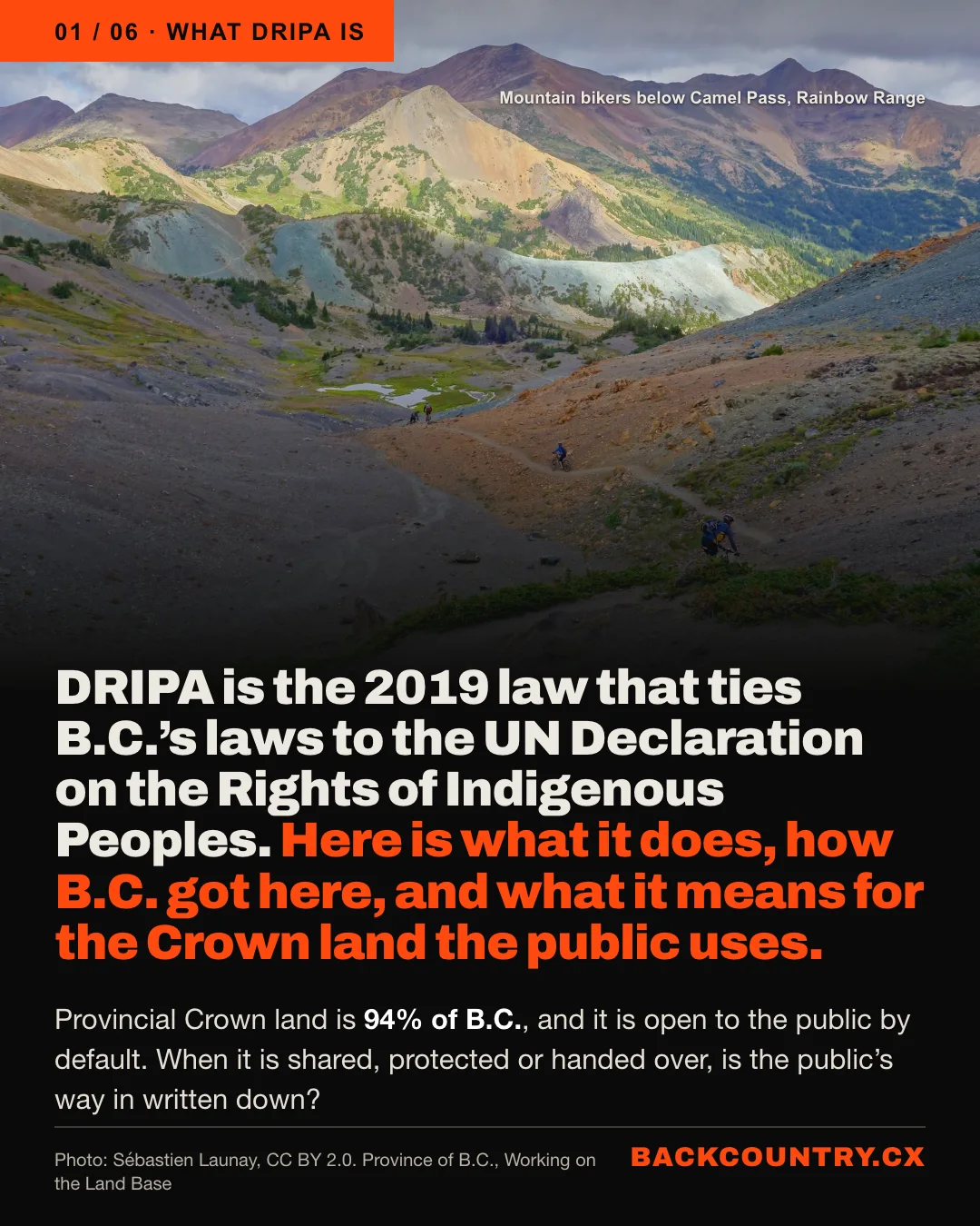Slide 1 of 6. What DRIPA is. A photo of mountain bikers below Camel Pass in the Rainbow Range. The headline: DRIPA is the 2019 law that ties B.C.'s laws to the UN Declaration on the Rights of Indigenous Peoples. Here is what it does, how B.C. got here, and what it means for the Crown land the public uses. Below: Provincial Crown land is 94% of B.C., and it is open to the public by default. When it is shared, protected or handed over, is the public's way in written down? Photo: Sébastien Launay, CC BY 2.0.