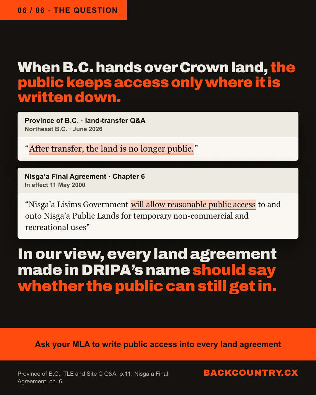 Slide 6 of 6. The question. When B.C. hands over Crown land, the public keeps access only where it is written down. The Province's June 2026 land-transfer Q&A, highlighted: After transfer, the land is no longer public. The Nisga'a Final Agreement, chapter 6, in effect 11 May 2000, highlighted: will allow reasonable public access. In our view, every land agreement made in DRIPA's name should say whether the public can still get in. Ask your MLA to write public access into every land agreement.