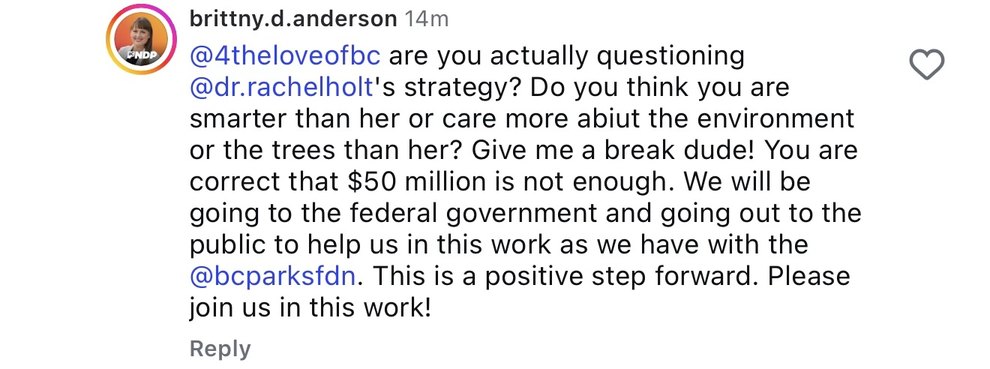 An Instagram reply by brittny.d.anderson: @4theloveofbc are you actually questioning @dr.rachelholt&rsquo;s strategy? Do you think you are smarter than her or care more abiut the environment or the trees than her? Give me a break dude! You are correct that $50 million is not enough. We will be going to the federal government and going out to the public to help us in this work as we have with the @bcparksfdn. This is a positive step forward. Please join us in this work!