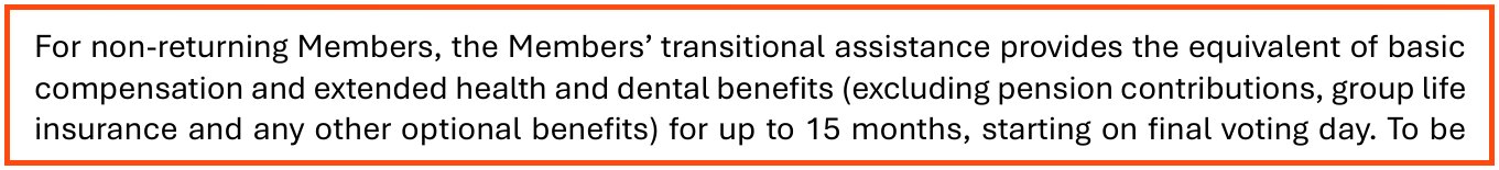 From page 4 of the Assembly's post-election guide for members not returning: For non-returning Members, the Members' transitional assistance provides the equivalent of basic compensation and extended health and dental benefits (excluding pension contributions, group life insurance and any other optional benefits) for up to 15 months, starting on final voting day.