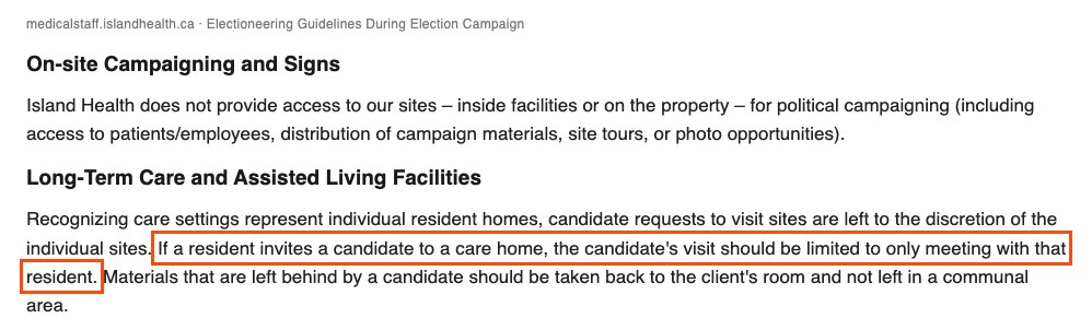 From Island Health's electioneering guidelines. Under On-site Campaigning and Signs: Island Health does not provide access to our sites, inside facilities or on the property, for political campaigning, including access to patients and employees, distribution of campaign materials, site tours, or photo opportunities. Under Long-Term Care and Assisted Living Facilities, boxed: If a resident invites a candidate to a care home, the candidate's visit should be limited to only meeting with that resident.
