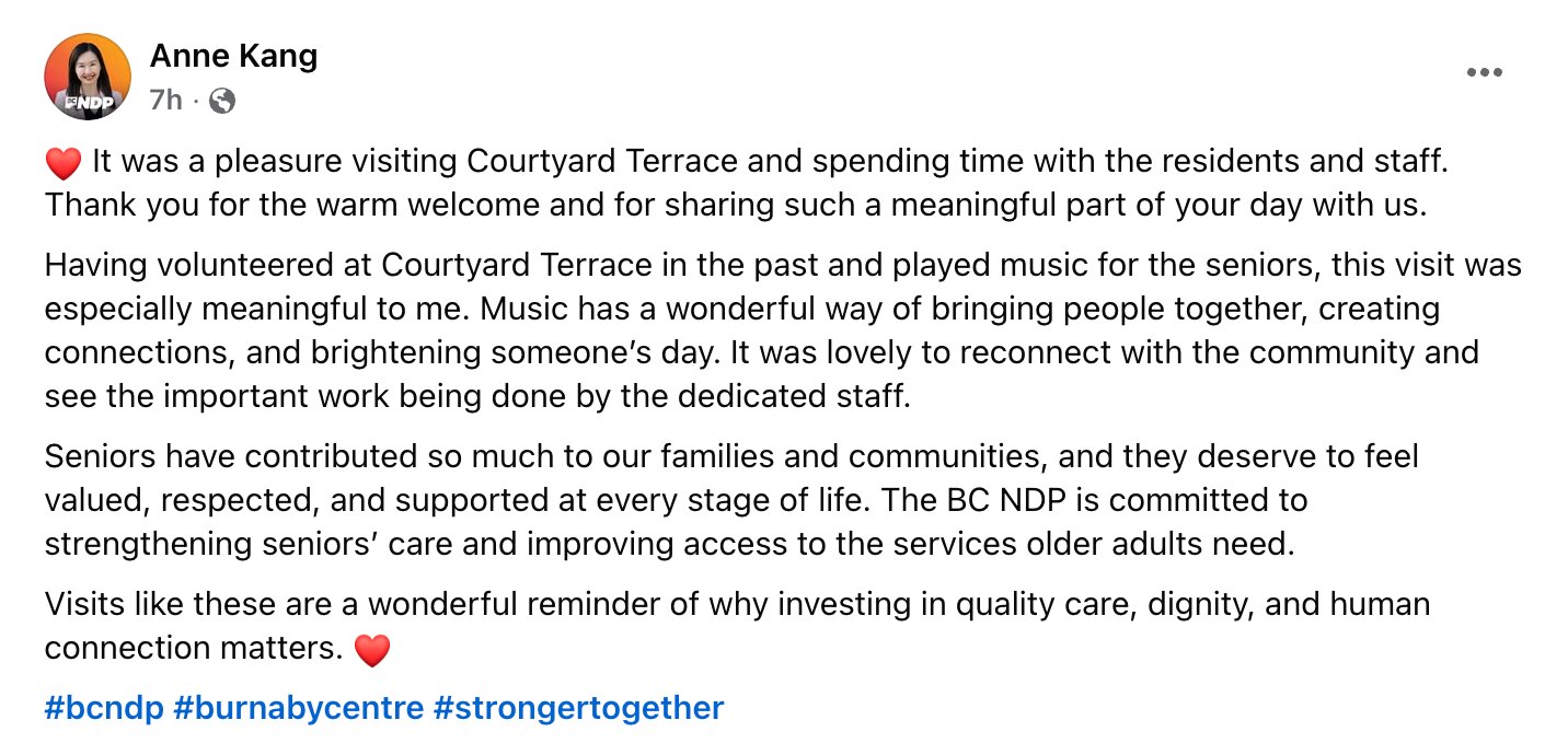 Anne Kang's Facebook post, text only. It reads: It was a pleasure visiting Courtyard Terrace and spending time with the residents and staff. Thank you for the warm welcome and for sharing such a meaningful part of your day with us. Having volunteered at Courtyard Terrace in the past and played music for the seniors, this visit was especially meaningful to me. Music has a wonderful way of bringing people together, creating connections, and brightening someone's day. It was lovely to reconnect with the community and see the important work being done by the dedicated staff. Seniors have contributed so much to our families and communities, and they deserve to feel valued, respected, and supported at every stage of life. The BC NDP is committed to strengthening seniors' care and improving access to the services older adults need. Visits like these are a wonderful reminder of why investing in quality care, dignity, and human connection matters. Hashtags: bcndp, burnabycentre, strongertogether.