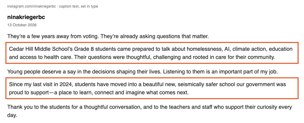 Nina Krieger's Instagram caption of 13 October 2026. They're a few years away from voting. They're already asking questions that matter. Boxed: Cedar Hill Middle School's Grade 8 students came prepared to talk about homelessness, AI, climate action, education and access to health care. Their questions were thoughtful, challenging and rooted in care for their community. Then: Young people deserve a say in the decisions shaping their lives. Listening to them is an important part of my job. Boxed: Since my last visit in 2024, students have moved into a beautiful new, seismically safer school our government was proud to support, a place to learn, connect and imagine what comes next. Then: Thank you to the students for a thoughtful conversation, and to the teachers and staff who support their curiosity every day.