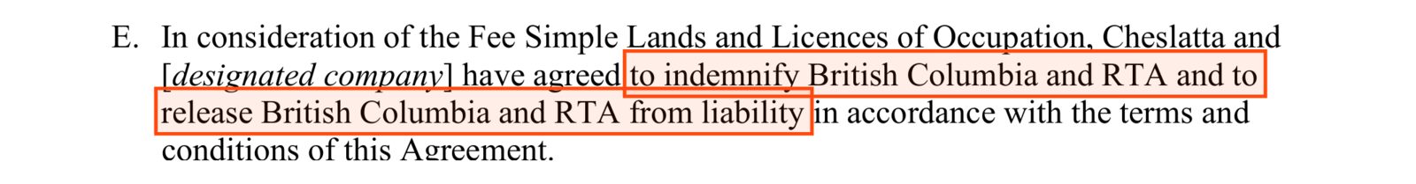 Recital E of the Cheslatta release: In consideration of the Fee Simple Lands and Licences of Occupation, Cheslatta and [designated company] have agreed, boxed, to indemnify British Columbia and RTA and to release British Columbia and RTA from liability, in accordance with the terms and conditions of this Agreement.