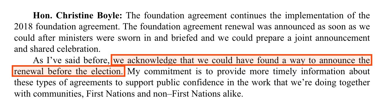 From Hansard for 30 April 2025. Hon. Christine Boyle: The foundation agreement continues the implementation of the 2018 foundation agreement. The foundation agreement renewal was announced as soon as we could after ministers were sworn in and briefed and we could prepare a joint announcement and shared celebration. Boxed: As I've said before, we acknowledge that we could have found a way to announce the renewal before the election. The answer continues: My commitment is to provide more timely information about these types of agreements to support public confidence in the work that we're doing together with communities, First Nations and non–First Nations alike.