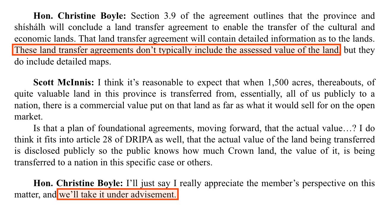 From Hansard for 30 April 2025. Hon. Christine Boyle: Section 3.9 of the agreement outlines that the province and shíshálh will conclude a land transfer agreement to enable the transfer of the cultural and economic lands. That land transfer agreement will contain detailed information as to the lands. Boxed: These land transfer agreements don't typically include the assessed value of the land, but they do include detailed maps. Scott McInnis asks that the value of the land being transferred be disclosed publicly. Hon. Christine Boyle, boxed: I'll just say I really appreciate the member's perspective on this matter, and we'll take it under advisement.