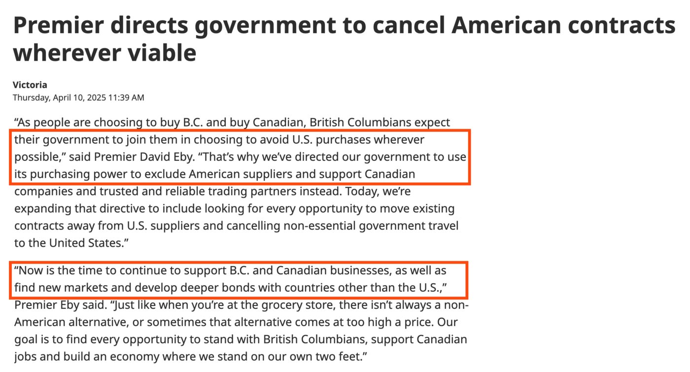 From the Premier's news release of 10 April 2025, titled Premier directs government to cancel American contracts wherever viable, with two passages boxed: British Columbians expect their government to join them in choosing to avoid U.S. purchases wherever possible. That's why we've directed our government to use its purchasing power to exclude American suppliers. And: Now is the time to continue to support B.C. and Canadian businesses, as well as find new markets and develop deeper bonds with countries other than the U.S.