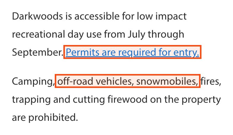Text from NCC's Darkwoods page: Darkwoods is accessible for low impact recreational day use from July through September. Permits are required for entry, which is boxed. Camping, off-road vehicles, snowmobiles, fires, trapping and cutting firewood on the property are prohibited; off-road vehicles, snowmobiles is boxed.
